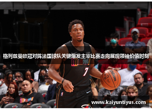 格列兹曼欧冠对阵法国球队关键爆发主宰比赛走向展现领袖价值时刻