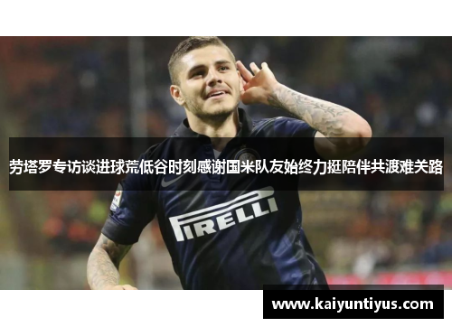 劳塔罗专访谈进球荒低谷时刻感谢国米队友始终力挺陪伴共渡难关路