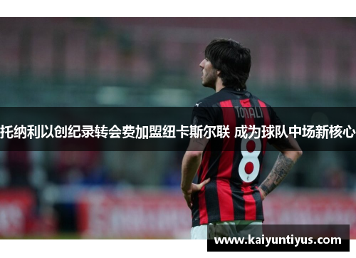 托纳利以创纪录转会费加盟纽卡斯尔联 成为球队中场新核心