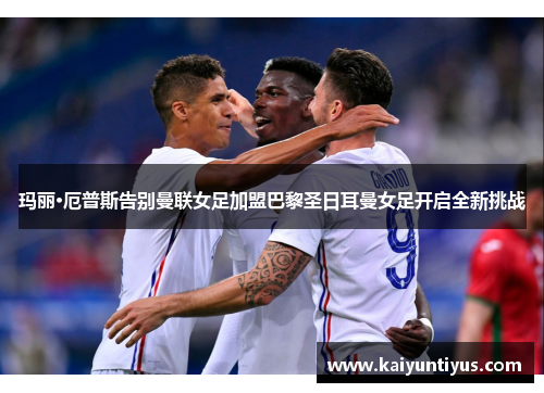 玛丽·厄普斯告别曼联女足加盟巴黎圣日耳曼女足开启全新挑战