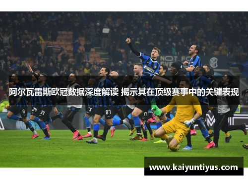 阿尔瓦雷斯欧冠数据深度解读 揭示其在顶级赛事中的关键表现