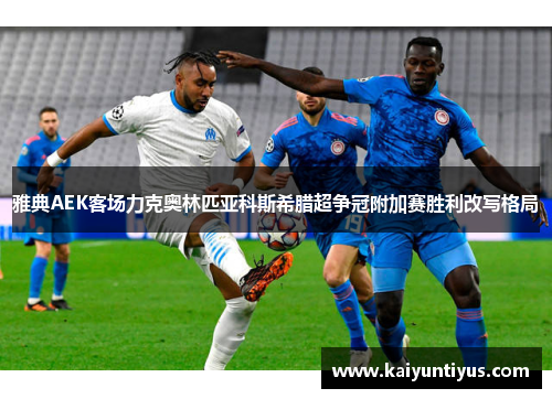雅典AEK客场力克奥林匹亚科斯希腊超争冠附加赛胜利改写格局
